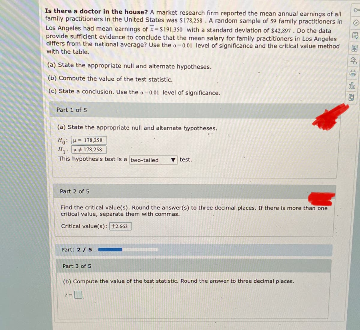 Is there a doctor in the house? A market research firm reported the mean annual earnings of all
family practitioners in the United States was $178,258 . A random sample of 59 family practitioners in
Los Angeles had mean earnings of x $191,350 with a standard deviation of $42,897 . Do the data
provide sufficient evidence to conclude that the mean salary for family practitioners in Los Angeles
differs from the national average? Use the a=0.01 level of significance and the critical value method
with the table.
(a) State the appropriate null and alternate hypotheses.
(b) Compute the value of the test statistic.
alo
(c) State a conclusion. Use the a=0.01 level of significance.
Part 1 of 5
(a) State the appropriate null and alternate hypotheses.
Ho: H= 178,258
H1: H 178,258
This hypothesis test is a two-tailed
V test.
Part 2 of 5
Find the critical value(s). Round the answer(s) to three decimal places. If there is more than one
critical value, separate them with commas.
Critical value(s): ±2.663
Part: 2 /5
Part 3 of 5
(b) Compute the value of the test statistic. Round the answer to three decimal places.
