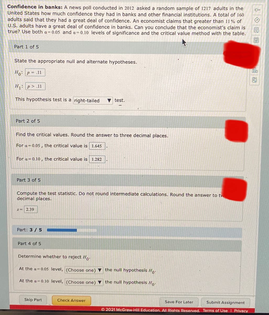 Confidence in banks: A news poll conducted in 2012 asked a random sample of 1217 adults in the
United States how much confidence they had in banks and other financial institutions. A total of 160
adults said that they had a great deal of confidence. An economist claims that greater than 11% of
U.S. adults have a great deal of confidence in banks. Can you conclude that the economist's claim is
true? Use both a= 0.05 and a= 0.10 levels of significance and the critical value method with the table.
Part 1 of 5
State the appropriate null and alternate hypotheses.
olo
Ho: p = .11
H: p> .11
This hypothesis test is a right-tailed
test.
Part 2 of 5
Find the critical values. Round the answer to three decimal places.
For a-0.05 , the critical value is 1.645
For a=0.10 , the critical value is 1.282
Part 3 of 5
Compute the test statistic. Do not round intermediate calculations. Round the answer to tw
decimal places.
z= 2.39
Part: 3/5
Part 4 of 5
Determine whether to reject Ho.
At the a= 0,05 level, (Choose one) ▼ the null hypothesis H.
At the a=0.10 level, (Choose one) ▼ the null hypothesis H,.
Skip Part
Check Answer
Save For Later
Submit Assignment
2021 McGraw-Hill Education. All Riahts Reserved. Terms of Use I Privacy
