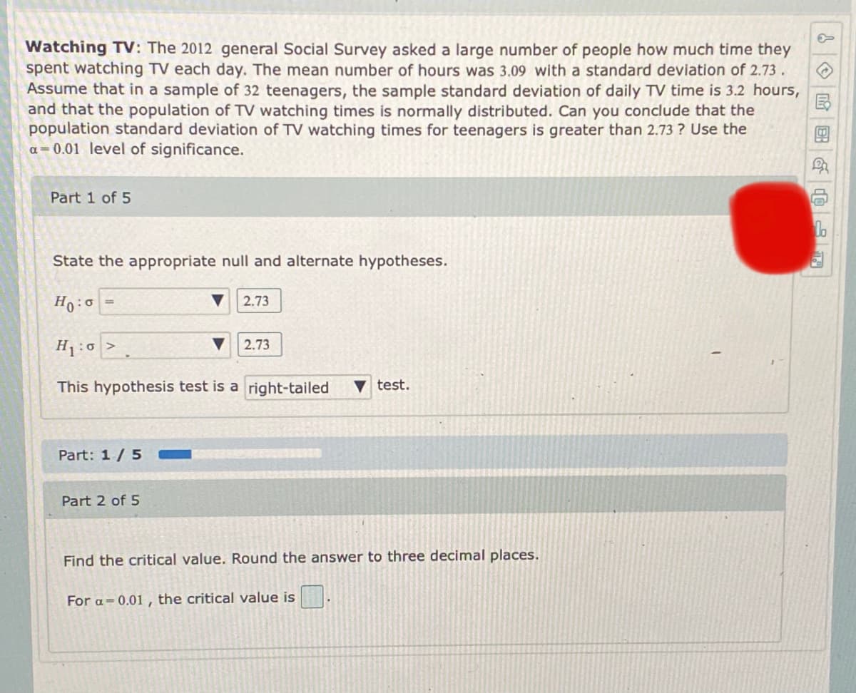 ### Watching TV: Statistical Hypothesis Testing

**Context:** 

The 2012 General Social Survey asked a large number of people how much time they spent watching TV each day. According to the survey:
- The mean number of hours was 3.09.
- The standard deviation was 2.73.
  
Consider a sample of 32 teenagers where:
- The sample standard deviation of daily TV time is 3.2 hours.
- Assume the population of TV watching times is normally distributed.

**Objective:**
Can we conclude that the population standard deviation of TV watching times for teenagers is greater than 2.73 at a significance level of \( \alpha = 0.01 \)?

**Part 1 of 5: Stating Hypotheses**

**Null Hypothesis ( \( H_0 \) ):** 
\[ \sigma = 2.73 \]

**Alternative Hypothesis ( \( H_1 \) ):** 
\[ \sigma > 2.73 \]

This hypothesis test is a **right-tailed** test.

---

**Part 2 of 5: Finding the Critical Value**

To find the critical value for \( \alpha = 0.01 \), round the answer to three decimal places.

- For \( \alpha = 0.01 \), the critical value is 

---

**Visual Representation:**
The page also contains an indication of progress, showing that the user is currently on Part 1 of 5, and includes a loading bar partially filled in blue to represent the completion ratio of 1/5.

**Instructions:**
- Follow the steps carefully to complete the hypothesis test.
- State hypotheses clearly and determine the critical values with appropriate rounding for precise results.

**Note:**
Subsequent steps will involve calculating test statistics, comparing them with the critical value, and making a decision to accept or reject the null hypothesis based on the results.

**Graphs/Diagrams:**
There are no graphs or diagrams presented in this part of the activity. The document is focused on the written statistical hypothesis and the initial steps of hypothesis testing.