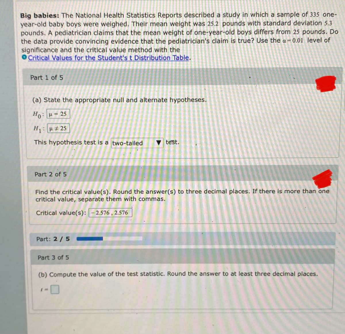 ---

**Big Babies:**

The National Health Statistics Reports described a study in which a sample of 335 one-year-old baby boys were weighed. Their mean weight was 25.2 pounds with a standard deviation of 5.3 pounds. A pediatrician claims that the mean weight of one-year-old boys differs from 25 pounds. Do the data provide convincing evidence that the pediatrician's claim is true? Use the \( \alpha = 0.01 \) level of significance and the critical value method with the [Critical Values for the Student's t Distribution Table](URL).

**Part 1 of 5**

(a) State the appropriate null and alternate hypotheses.

\[ H_0: \mu = 25 \]

\[ H_1: \mu \neq 25 \]

This hypothesis test is a **two-tailed** test.

---

**Part 2 of 5**

Find the critical value(s). Round the answer(s) to three decimal places. If there is more than one critical value, separate them with commas.

\[ \text{Critical value(s):} \quad -2.576, \, 2.576 \]

---

**Part 3 of 5**

(b) Compute the value of the test statistic. Round the answer to at least three decimal places.

\[ t = \]

---