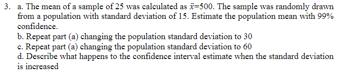 3. a. The mean of a sample of 25 was calculated as =500. The sample was randomly drawn
from a population with standard deviation of 15. Estimate the population mean with 99%
confidence.
b. Repeat part (a) changing the population standard deviation to 30
c. Repeat part (a) changing the population standard deviation to 60
d. Describe what happens to the confidence interval estimate when the standard deviation
is increased
