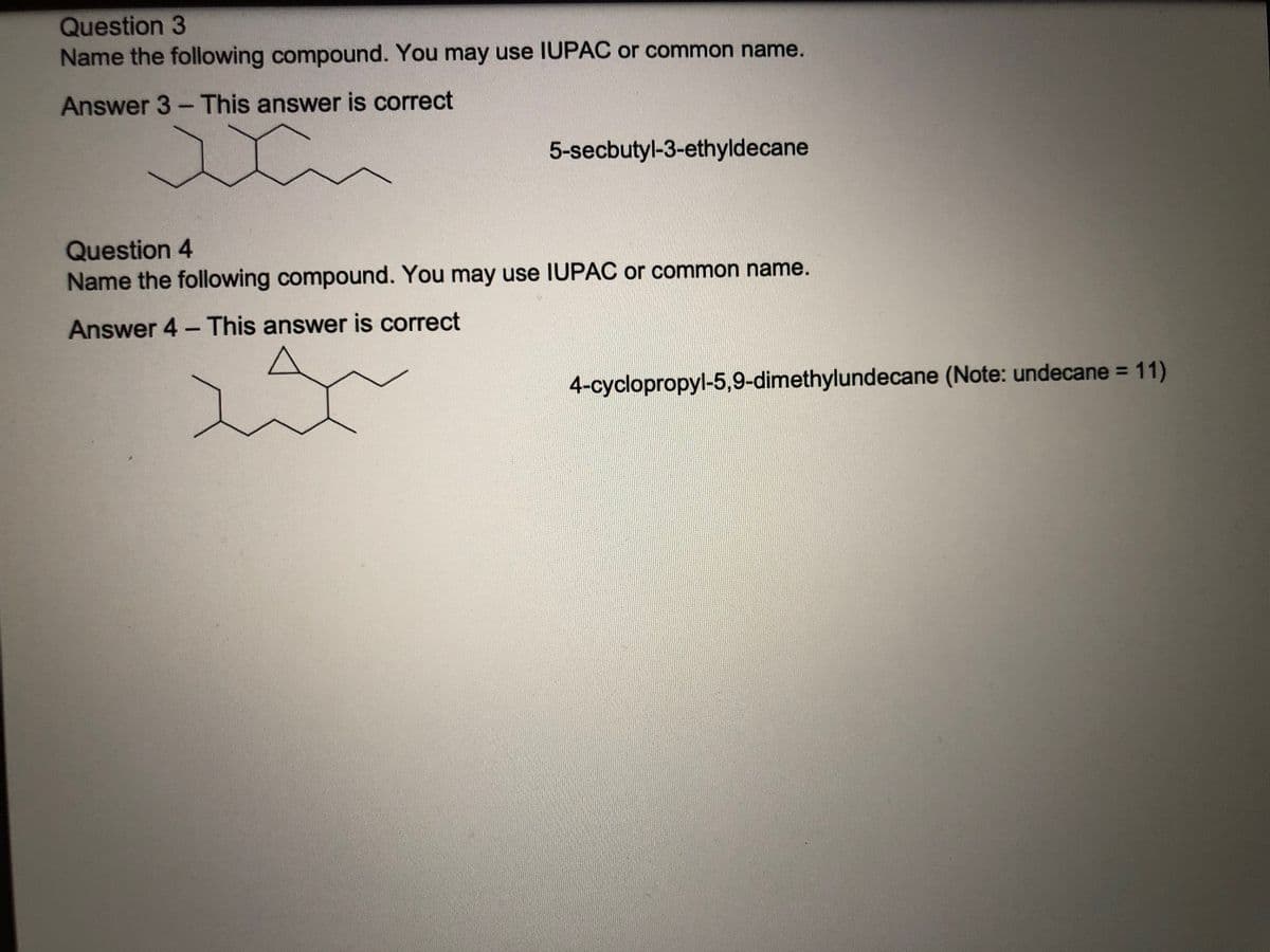 ### Naming Organic Compounds - IUPAC Nomenclature Practice

#### Question 3
**Name the following compound. You may use IUPAC or common name.**

[Image: Chemical structure resembling 5-secbutyl-3-ethyldecane]

**Answer 3 – This answer is correct**

**5-secbutyl-3-ethyldecane**

#### Question 4
**Name the following compound. You may use IUPAC or common name.**

[Image: Chemical structure resembling 4-cyclopropyl-5,9-dimethylundecane]

**Answer 4 – This answer is correct**

**4-cyclopropyl-5,9-dimethylundecane** (Note: undecane = 11)

### Graphs/Diagrams Description:
1. **For Question 3**: The chemical structure shows a decane (a 10-carbon chain) substituted with a sec-butyl group at the 5th carbon and an ethyl group at the 3rd carbon.
2. **For Question 4**: The chemical structure shows an undecane (an 11-carbon chain) substituted with a cyclopropyl group at the 4th carbon and two methyl groups at the 5th and 9th carbons.