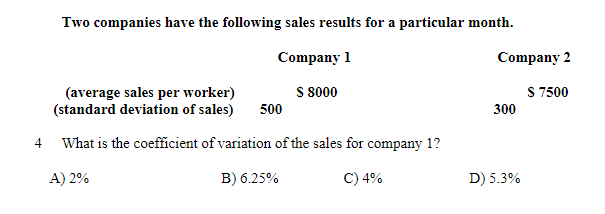 Two companies have the following sales results for a particular month.
Company 1
Company 2
S 8000
S 7500
(average sales per worker)
(standard deviation of sales)
500
300
4
What is the coefficient of variation of the sales for company 1?
A) 2%
B) 6.25%
C) 4%
D) 5.3%
