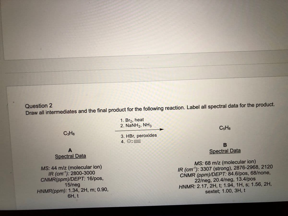 Question 2
Draw all intermediates and the final product for the following reaction. Label all spectral data for the product.
1. Br2, heat
2. NaNH2, NH3
C3H8
CSH8
3. HBr, peroxides
4. O:=
A
Spectral Data
Spectral Data
MS: 44 m/z (molecular ion)
IR (cm'): 2800-3000
CNMR(ppm)/DEPT: 16/pos,
15/neg
HNMR(ppm): 1.34, 2H, m; 0.90,
6H, t
MS: 68 m/z (molecular ion)
IR (cm1): 3307 (strong), 2876-2968, 2120
CNMR (ppm)/DEPT: 84.6/pos, 68/none,
22/neg, 20.4/neg, 13.4/pos
HNMR: 2.17, 2H, t; 1.94, 1H, s; 1.56, 2H,
sextet; 1.00, 3H, t
