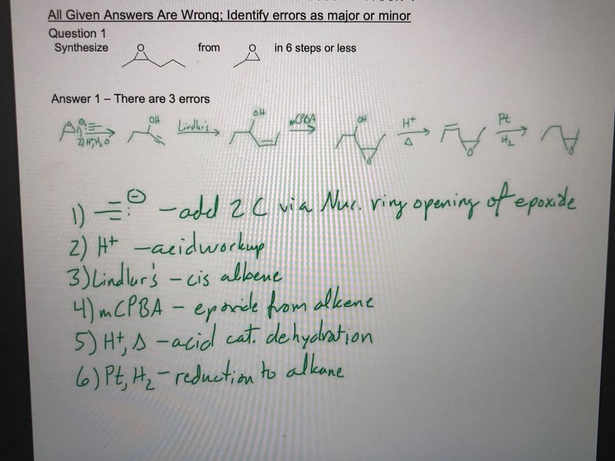 All Given Answers Are Wrong; Identify errors as major or minor
Question 1
Synthesize
from
in 6 steps or less
Answer 1-There are 3 errors
oH
Lindlkr's
Pt
2) HH, o
1) -add 2 c wa Muc. viny opening of epoxide
2) Ht -acidworkup
3) Lindlur's - cis albene
4)MCPBA-
5) Hts -acid cat. de hydbation
6) Pt, Hz-reduction to alkane
eporide from ellkene
