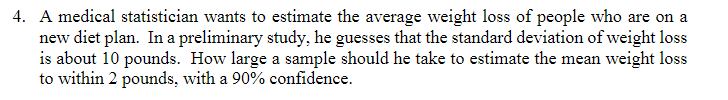 4. A medical statistician wants to estimate the average weight loss of people who are on a
new diet plan. In a preliminary study, he guesses that the standard deviation of weight loss
is about 10 pounds. How large a sample should he take to estimate the mean weight loss
to within 2 pounds, with a 90% confidence.
