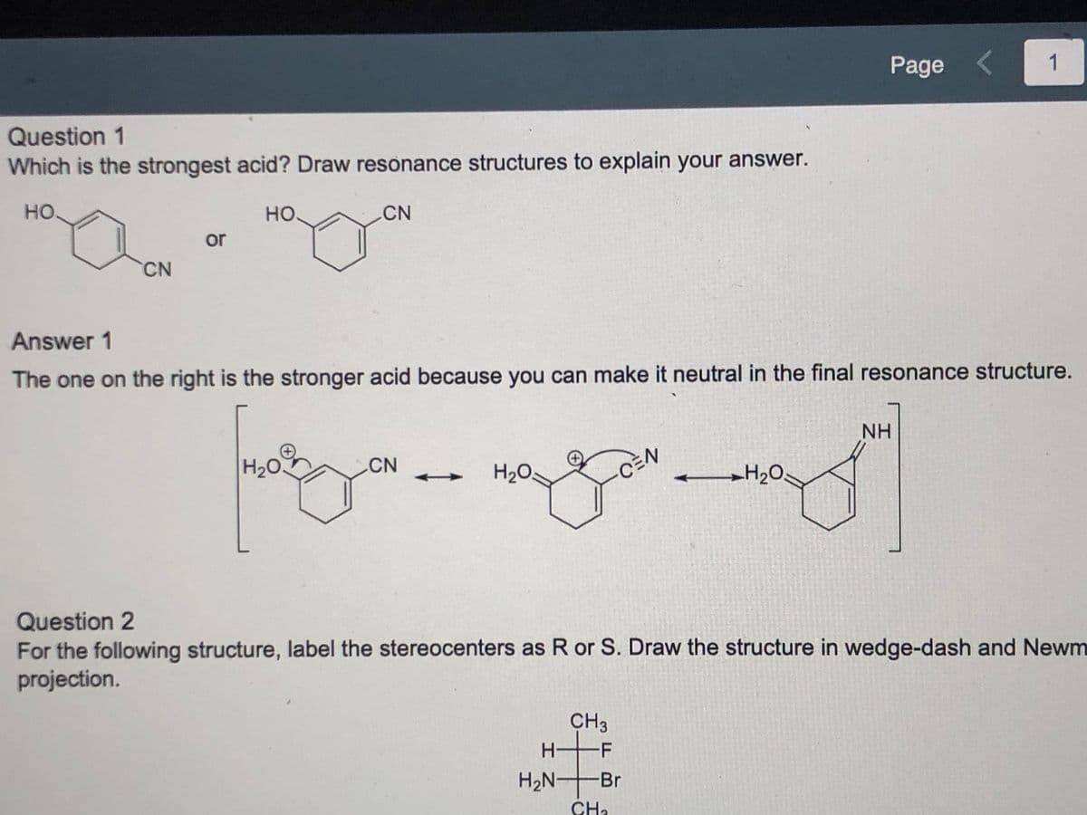 ---

**Question 1**
Which is the strongest acid? Draw resonance structures to explain your answer.

[Image: Structures of two acids: on the left, a benzene ring with -OH and -CN groups; on the right, a benzene ring with =O and -CN groups]

**Answer 1**
The one on the right is the stronger acid because you can make it neutral in the final resonance structure.

[Diagram: Three resonance structures showing the transformation from a cation (H₂O+ bonded to the benzene ring with a -CN group) to a neutral compound (H₂O bonded to the benzene ring and cyanide moved through resonance positions)]

**Question 2**
For the following structure, label the stereocenters as R or S. Draw the structure in wedge-dash and Newman projection.

[Image: Chemical structure with the following groups: CH₃, H, F, Br on a chiral carbon atom]

---