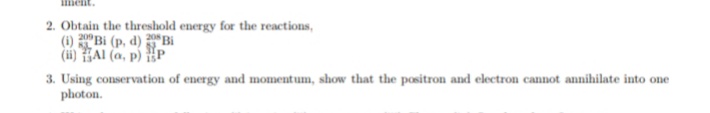 2. Obtain the threshold energy for the reactions,
(i) Bi (p, d) Bi
(ii) HAI (a, p) P
3. Using conservation of energy and momentum, show that the positron and electron cannot annihilate into one
photon.
