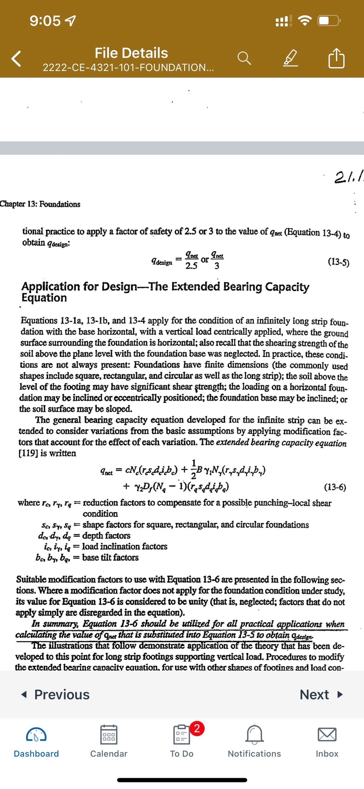 9:05 4
File Details
2222-CE-4321-101-FOUNDATION...
Chapter 13: Foundations
tional practice to apply a factor of safety of 2.5 or 3 to the value of qnet (Equation 13-4) to
obtain qdesign:
Inet
Inet
Adesign
or
2.5
(13-5)
Application for Design-The Extended Bearing Capacity
Equation
Equations 13-la, 13-1b, and 13-4 apply for the condition of an infinitely long strip foun-
dation with the base horizontal, with a vertical load centrically applied, where the ground
surface surrounding the foundation is horizontal; also recall that the shearing strength of the
soil above the plane level with the foundation base was neglected. In practice, these condi-
tions are not always present: Foundations have finite dimensions (the commonly used
shapes include square, rectangular, and circular as well as the long strip); the soil above the
level of the footing may have significant shear ştrength; the loading on a horizontal foun-
dation may be inclined or eccentrically positioned; the foundation base may be inclined; or
the soil surface may be sloped.
The general bearing capacity equation developed for the infinite strip can be ex-
tended to consider variations from the basic assumptions by applying modification fac-
tors that account for the effect of each variation. The extended bearing capacity equation
[119] is written
Inet = cN_(rsdjb.) + B Y;N,(r,s,diÞ)
+ YD;(Nq - 1)(r,s,d¿P)
(13-6)
where r, ry, rq = reduction factors to compensate for a possible punching-local shear
condition
Se, Sy, Sq = shape factors for square, rectangular, and circular foundations
de, dy, de = depth factors
i, iy, ig
be, by, bą, = base tilt factors
%3D
load inclination factors
%3D
Suitable modification factors to use with Equation 13-6 are presented in the following sec-
tions. Where a modification factor does not apply for the foundation condition under study,
its value for Equation 13-6 is considered to be unity (that is, neglected; factors that do not
apply simply are disregarded in the equation).
In summary, Equation 13-6 should be utilized for all practical applications when
calculating the value of quet that is substituted into Equation 13-5 to obtain qderign.
The illustrations that follow demonstrate application of the theory that has been de-
veloped to this point for long strip footings supporting vertical load. Procedures to modify
the extended bearing capacity eauation. for use with other shaDes of footings and load con-
( Previous
Next
Dashboard
Calendar
To Do
Notifications
Inbox
