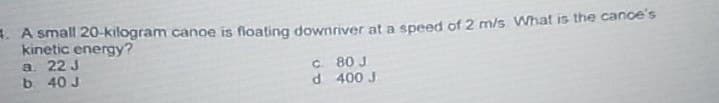 . A small 20-kilogram canoe is floating downriver at a speed of 2 m/s What is the cance's
kinetic energy?
a. 22 J
b. 40 J
c. 80 J
d 400 J