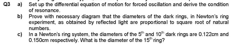 Q3
a)
b)
Set up the differential equation of motion for forced oscillation and derive the condition
of resonance.
Prove with necessary diagram that the diameters of the dark rings, in Newton's ring
experiment, as obtained by reflected light are proportional to square root of natural
numbers.
c) In a Newton's ring system, the diameters of the 5th and 10th dark rings are 0.122cm and
0.150cm respectively. What is the diameter of the 15th ring?