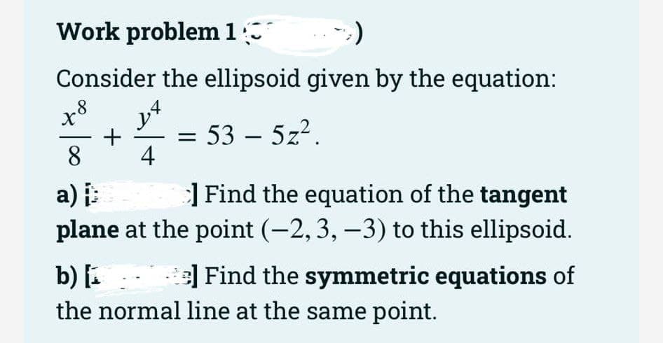 Work problem 1
Consider the ellipsoid given by the equation:
14
+ = 53 - 5z²
8 4
a) i
Find the equation of the tangent
plane at the point (-2, 3, -3) to this ellipsoid.
48
b) [₁
e] Find the symmetric equations of
the normal line at the same point.