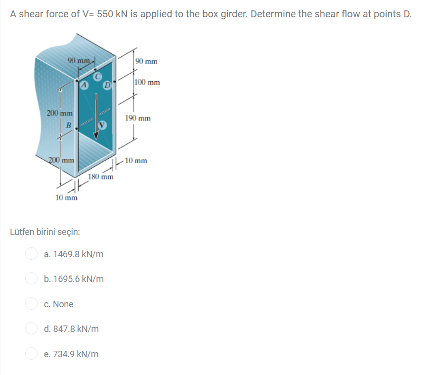 A shear force of V= 550 kN is applied to the box girder. Determine the shear flow at points D.
90 mm
90 mm
100 mm
200 mm
190 mm
B
200 mm
- 10 mm
180 mm
10 mm
Lütfen birini seçin:
a. 1469.8 kN/m
b. 1695.6 kN/m
c. None
d. 847.8 kN/m
e. 734.9 kN/m
