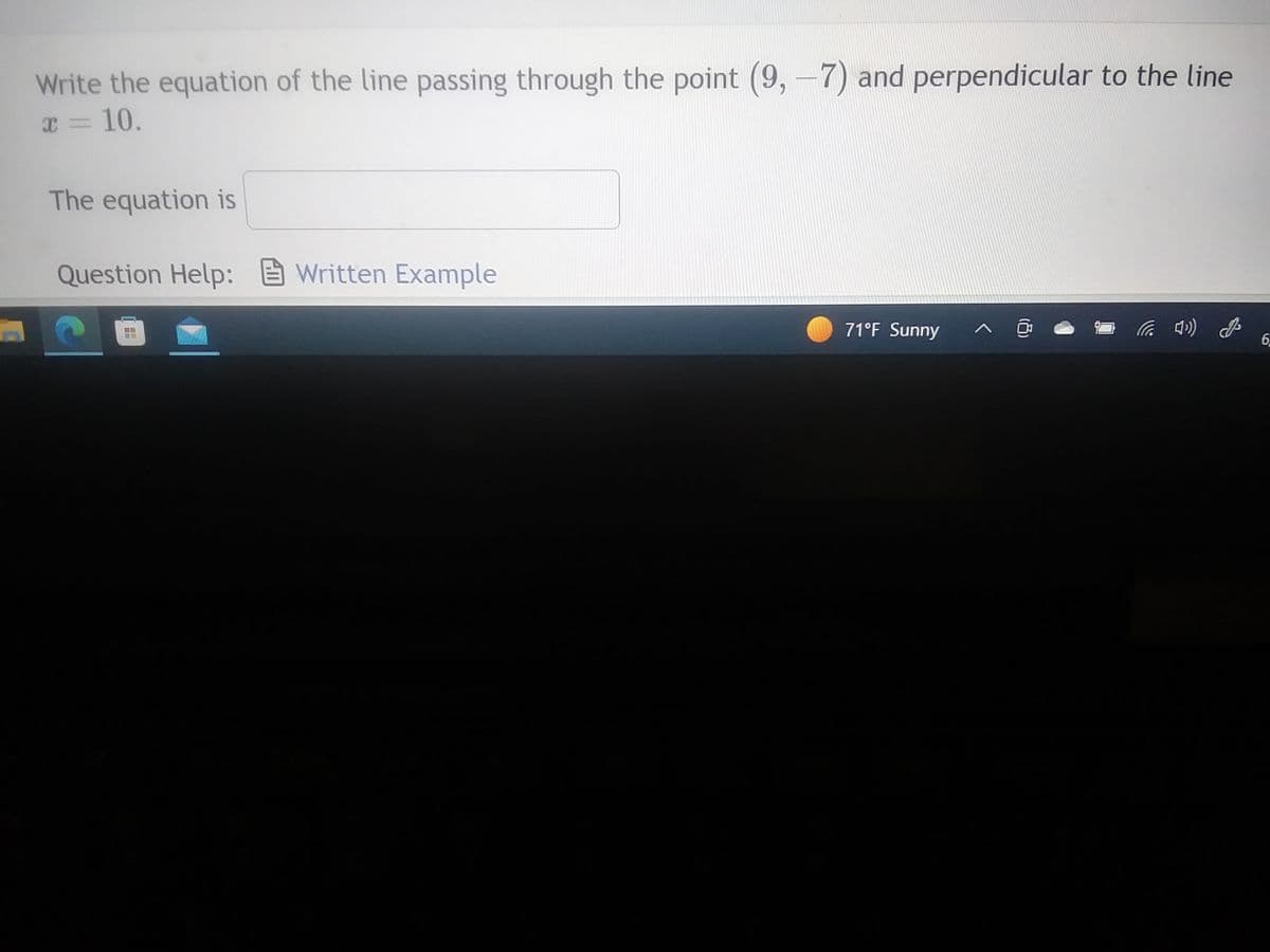 Write the equation of the line passing through the point (9,-7) and perpendicular to the line
x = 10.
The equation is
Question Help: Written Example
H
71°F Sunny
A
(8)
4) G
6