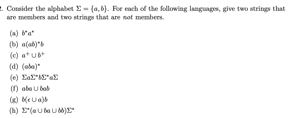 2. Consider the alphabet Σ = {a,b}. For each of the following languages, give two strings that
are members and two strings that are not members.
(a) b*a*
(b) a(ab)*b
(c) a+ Ub+
(d) (aba)*
(e) ΣαΣ*6Σ* Σ
(f) aba Ubab
(g) b(e U a)b
1*
(h) Σ* (a Uba U bb)Σ*