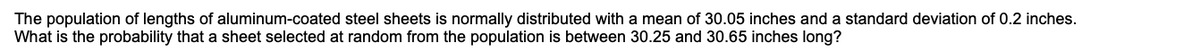 The population of lengths of aluminum-coated steel sheets is normally distributed with a mean of 30.05 inches and a standard deviation of 0.2 inches.
What is the probability that a sheet selected at random from the population is between 30.25 and 30.65 inches long?