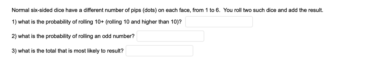 Normal six-sided dice have a different number of pips (dots) on each face, from 1 to 6. You roll two such dice and add the result.
1) what is the probability of rolling 10+ (rolling 10 and higher than 10)?
2) what is the probability of rolling an odd number?
3) what is the total that is most likely to result?