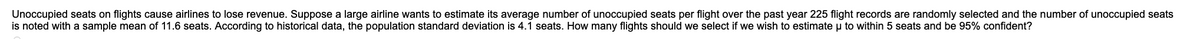 Unoccupied seats on flights cause airlines to lose revenue. Suppose a large airline wants to estimate its average number of unoccupied seats per flight over the past year 225 flight records are randomly selected and the number of unoccupied seats
is noted with a sample mean of 11.6 seats. According to historical data, the population standard deviation is 4.1 seats. How many flights should we select if we wish to estimate u to within 5 seats and be 95% confident?