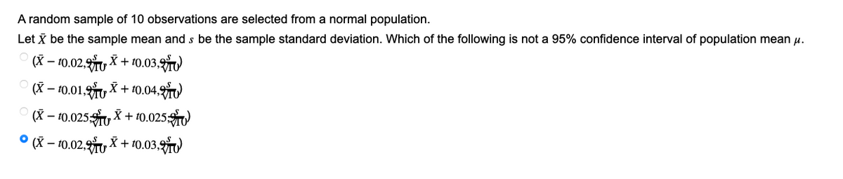 A random sample of 10 observations are selected from a normal population.
Let X be the sample mean and s be the sample standard deviation. Which of the following is not a 95% confidence interval of population mean μ.
(X-10.02,
X+10.03,
(X-10.01, X+10.04,
O (X-10.025,X+10.025,
(X-10.02.X + 10.03,