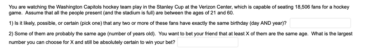 You are watching the Washington Capitols hockey team play in the Stanley Cup at the Verizon Center, which is capable of seating 18,506 fans for a hockey
game. Assume that all the people present (and the stadium is full) are between the ages of 21 and 60.
1) Is it likely, possible, or certain (pick one) that any two or more of these fans have exactly the same birthday (day AND year)?
2) Some of them are probably the same age (number of years old). You want to bet your friend that at least X of them are the same age. What is the largest
number you can choose for X and still be absolutely certain to win your bet?