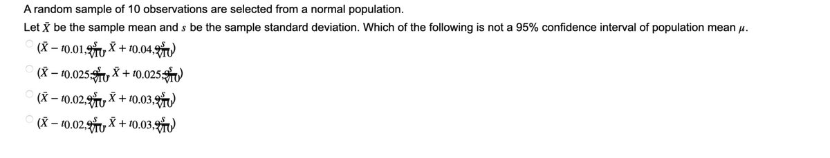 A random sample of 10 observations are selected from a normal population.
Let X be the sample mean and s be the sample standard deviation. Which of the following is not a 95% confidence interval of population mean μ.
(X - 10.01,2X+10.04.)
X
(X-10.025
(X-10.02, +10.03,
(X− 10.02.X + 10.03,
+10.0250)