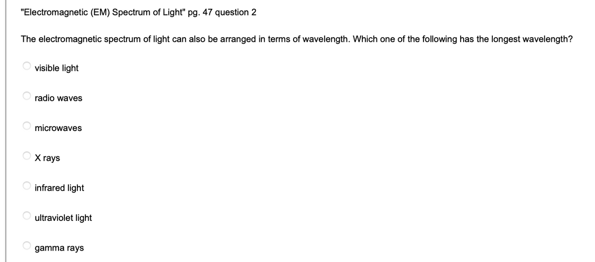 "Electromagnetic (EM) Spectrum of Light" pg. 47 question 2
The electromagnetic spectrum of light can also be arranged in terms of wavelength. Which one of the following has the longest wavelength?
visible light
radio waves
microwaves
X rays
O infrared light
ultraviolet light
gamma rays
