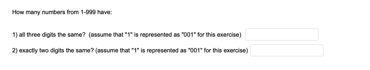 How many numbers from 1-999 have:
1) all three digits the same? (assume that "1" is represented as "001" for this exercise)
2) exactly two digits the same? (assume that "1" is represented as "001" for this exercise)