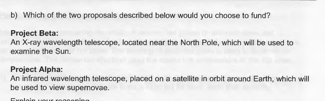 b) Which of the two proposals described below would you choose to fund?
Project Beta:
An X-ray wavelength telescope, located near the North Pole, which will be used to
examine the Sun.
Project Alpha:
An infrared wavelength telescope, placed on a satellite in orbit around Earth, which will
be used to view supernovae.
Exploin VOur rooooning
