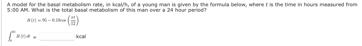 A model for the basal metabolism rate, in kcal/h, of a young man is given by the formula below, wheret is the time in hours measured from
5:00 AM. What is the total basal metabolism of this man over a 24 hour period?
R(t) = 95 – 0.18cos
12
R (t) dt
kcal
