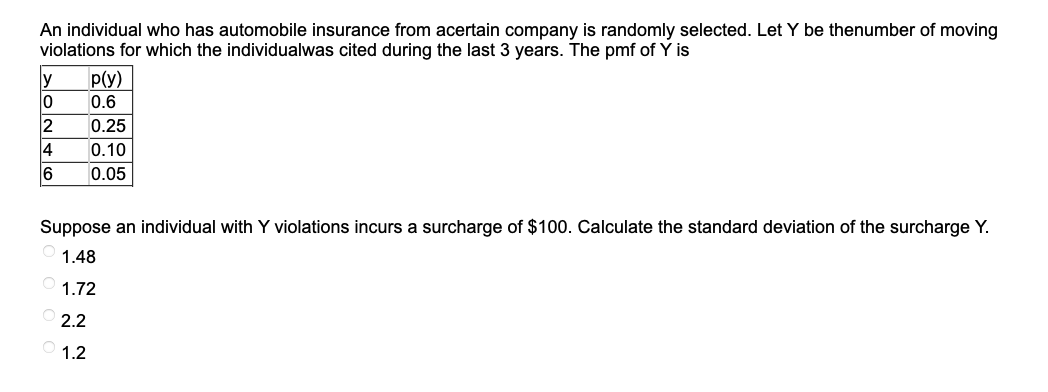 An individual who has automobile insurance from acertain company is randomly selected. Let Y be thenumber of moving
violations for which the individualwas cited during the last 3 years. The pmf of Y is
MONTE
0
2
p(y)
0.6
0.25
0.10
0.05
6
Suppose an individual with Y violations incurs a surcharge of $100. Calculate the standard deviation of the surcharge Y.
1.48
1.72
2.2
01.2