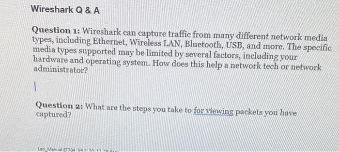 Wireshark Q & A
Question 1: Wireshark can capture traffic from many different network media
types, including Ethernet, Wireless LAN, Bluetooth, USB, and more. The specific
media types supported may be limited by several factors, including your
hardware and operating system. How does this help a network tech or network
administrator?
Question 2: What are the steps you take to for viewing packets you have
captured?
Lab Manual ET704 V4 n
