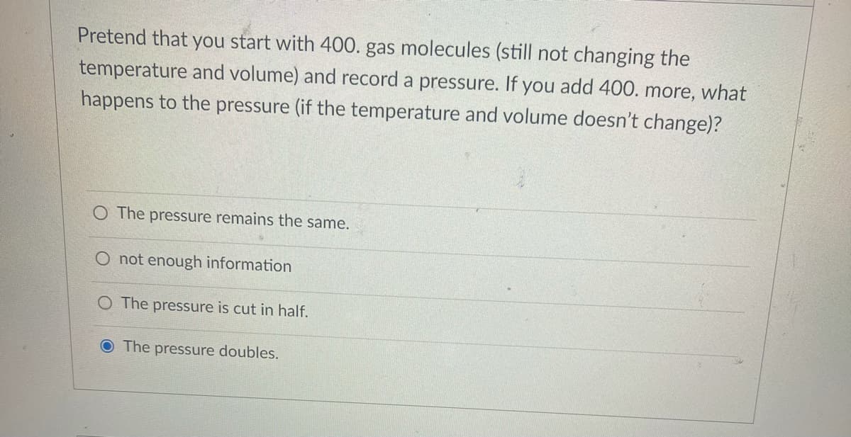 Pretend that you start with 400. gas molecules (still not changing the
temperature and volume) and record a pressure. If you add 400. more, what
happens to the pressure (if the temperature and volume doesn't change)?
O The pressure remains the same.
not enough information
O The pressure is cut in half.
The pressure doubles.
