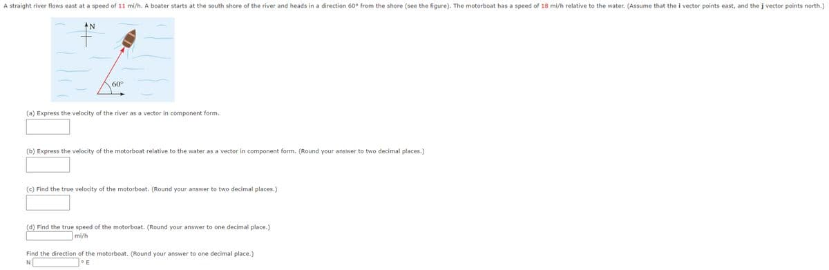 A straight river flows east at a speed of 11 mi/h. A boater starts at the south shore of the river and heads in a direction 60° from the shore (see the figure). The motorboat has a speed of 18 mi/h relative to the water. (Assume that the i vector points east, and the j vector points north.)
ΑΝ
60°
(a) Express the velocity of the river as a vector in component form.
(b) Express the velocity of the motorboat relative to the water as a vector in component form. (Round your answer to two decimal places.)
(c) Find the true velocity of the motorboat. (Round your answer to two decimal places.)
(d) Find the true speed of the motorboat. (Round your answer to one decimal place.)
mi/h
Find the direction of the motorboat. (Round your answer to one decimal place.)
N
° E