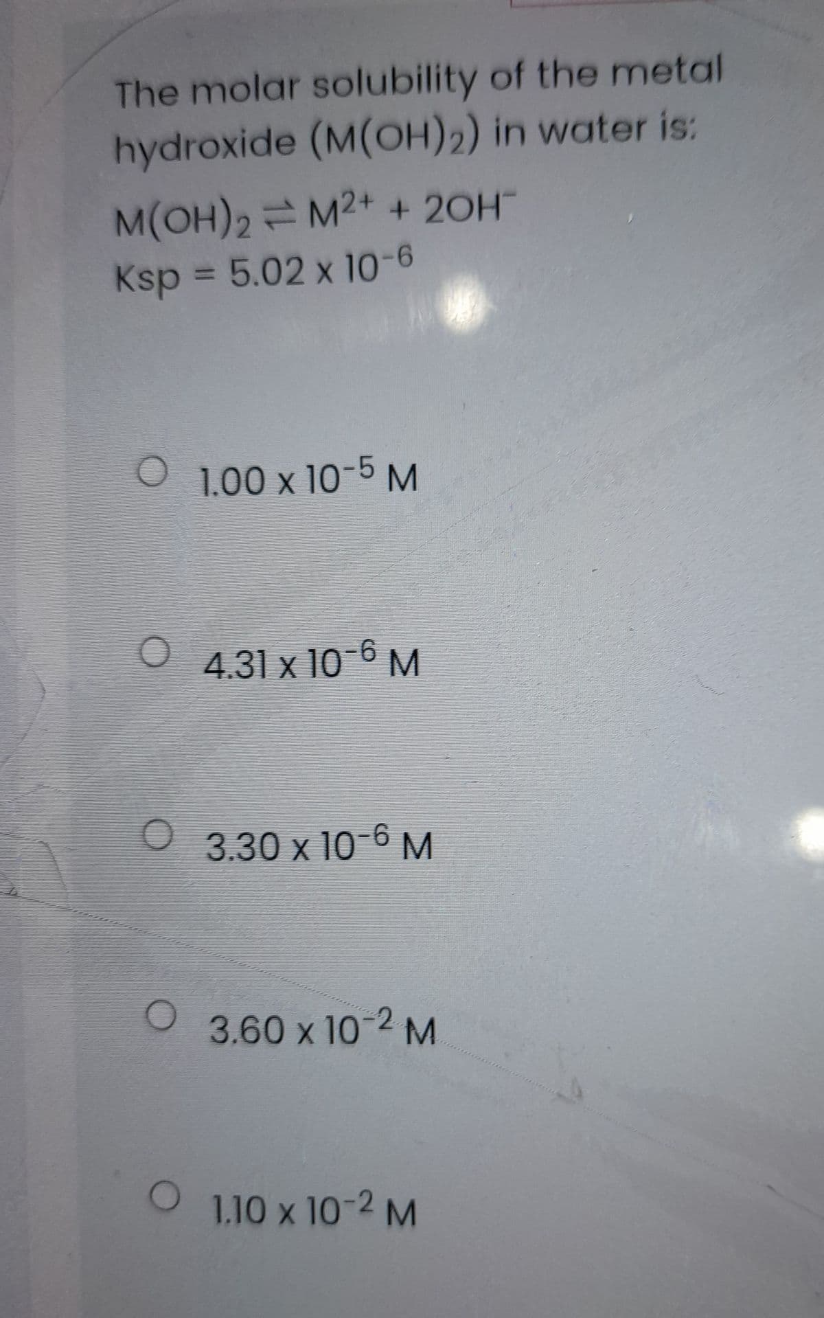 O 1,10 x 10-2 M
The molar solubility of the metal
hydroxide (M(OH)2) in water is:
M(OH)2 M2+ + 20H
Ksp = 5.02 x 10-6
O 1.00 x 10-5M
4.31 x 10-6 M
3.30 x 10-6 M
3.60 x 10-2 M
1.10 x 10-2 M
