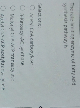 The rate-limiting enzyme of fatty acid
synthesis pathway is
Select one:
O Acetyl CoA carboxylase
O 3-Ketoacyl-AC synthase
O Malonyl CoA-ACP transacylase
O Acetyl CoA-ACP acetyltransacylase
