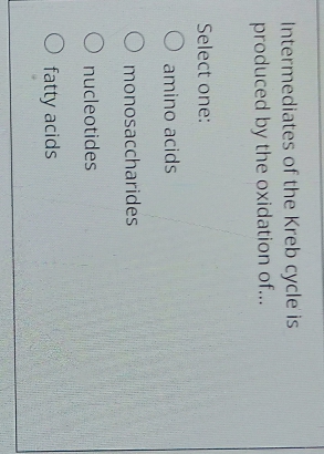 Intermediates of the Kreb cycle is
produced by the oxidation of...
Select one:
O amino acids
O monosaccharides
O nucleotides
O fatty acids
