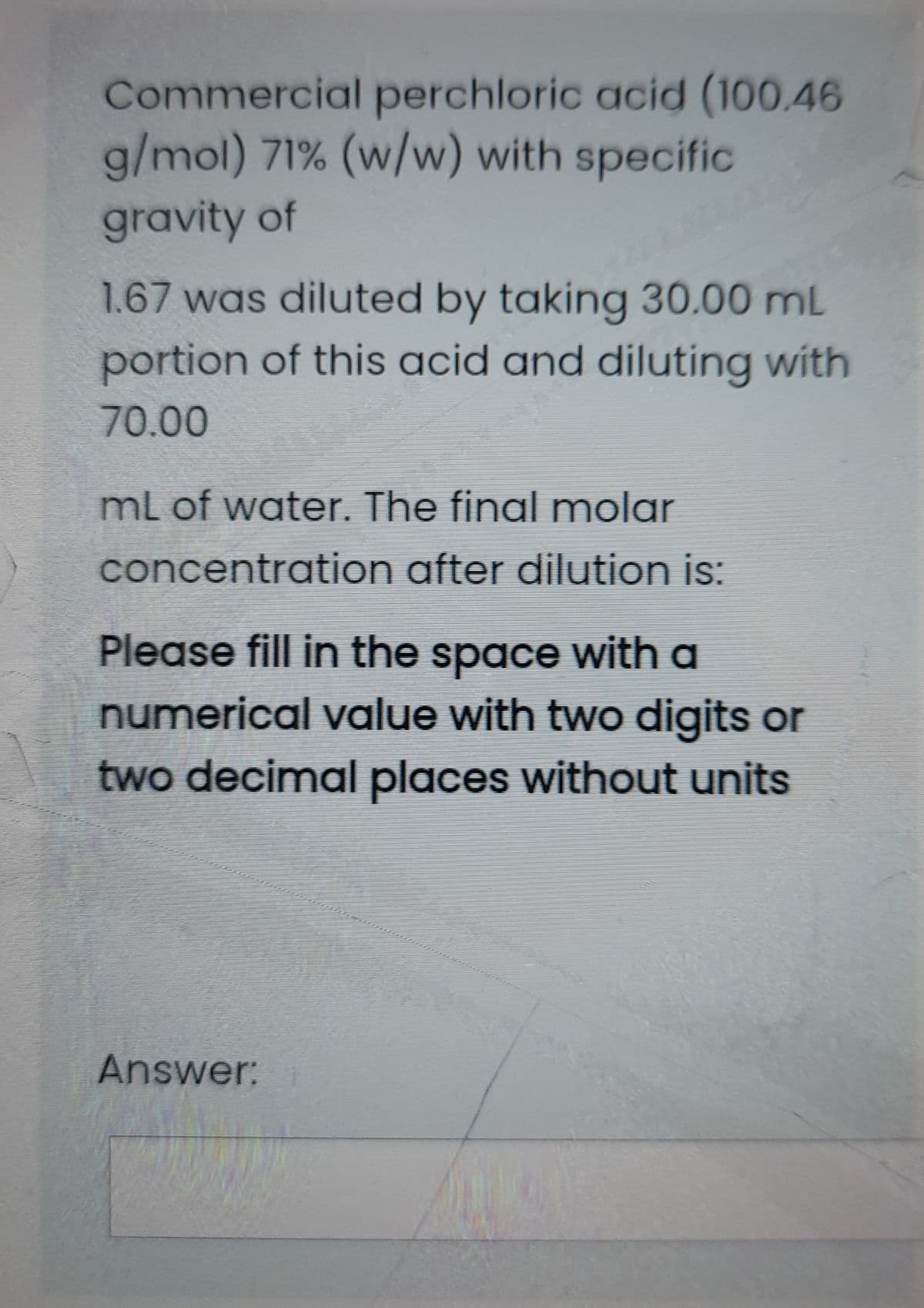 Commercial perchloric acid (100.46
g/mol) 71% (w/w) with specific
gravity of
1.67 was diluted by taking 30.00 mL
portion of this acid and diluting with
70.00
mL of water. The final molar
concentration after dilution is:
Please fill in the space with a
numerical value with two digits or
two decimal places without units
Answer:
