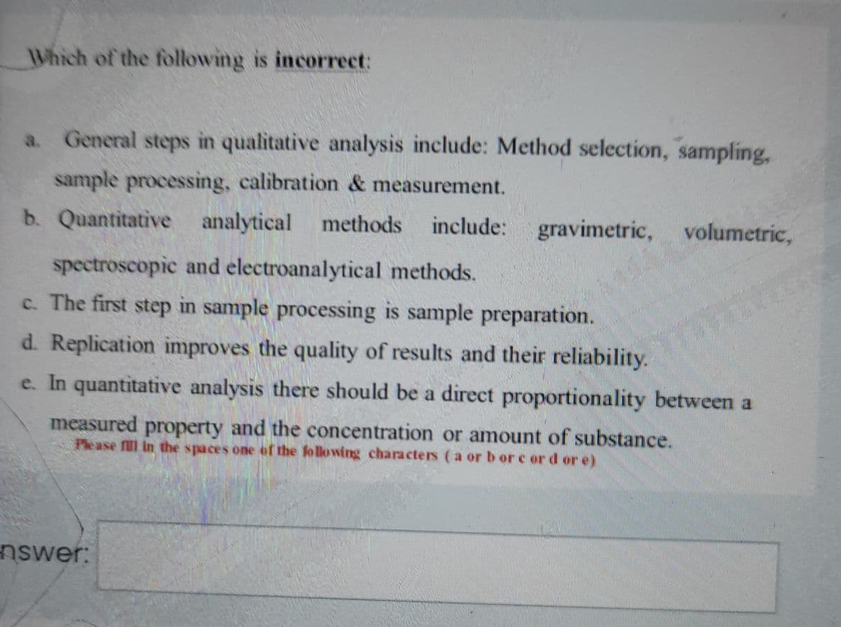 Which of the following is incorrect:
a. General steps in qualitative analysis include: Method selection, sampling,
sample processing, calibration & measurement.
b. Quantitative analytical methods
include: gravimetric, volumetric,
spectroscopic and electroanalytical methods.
c. The first step in sample processing is sample preparation.
d. Replication improves the quality of results and their reliability.
e. In quantitative analysis there should be a direct proportionality between a
measured property and the concentration or amount of substance.
Please fll in the spaces one of the following characters (a or b or c or d or e)
nswer:
