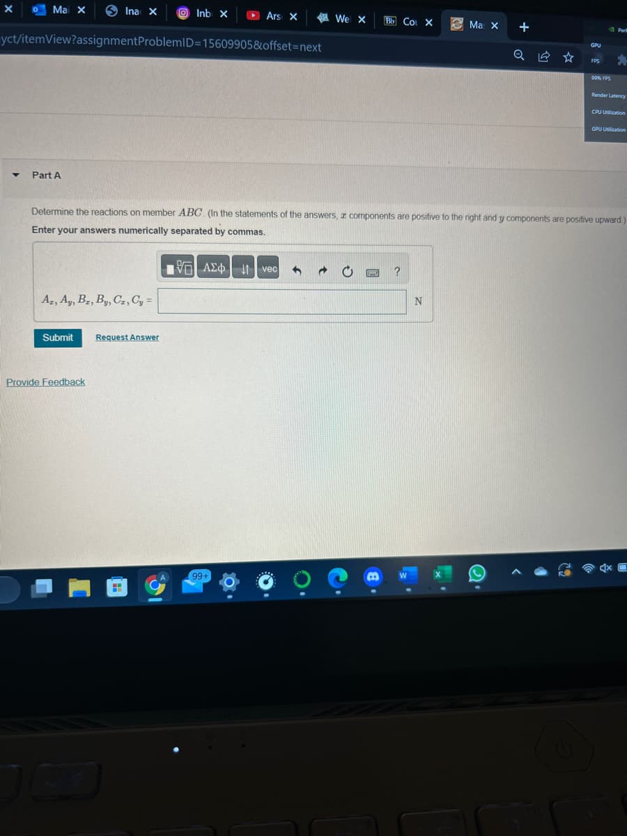 • Mai X
yct/itemView?assignment ProblemID=15609905&offset=next
X
▼
Part A
Az, Ay, Bz, By, Cz, Cy =
Submit
Ina X
Provide Feedback
Request Answer
H
Inb X
Ars X
[35] ΑΣΦ | | | vec
41
99+
$0.
h
We X Bb CO X
O
Determine the reactions on member ABC. (In the statements of the answers, components are positive to the right and y components are positive upward.)
Enter your answers numerically separated by commas.
BMW. ?
B
3 Ma X
N
+
Q ☆
(C)
GPU
FPS
99% FPS
Per
5
Render Latency
CPU Utilization
GPU Uslization