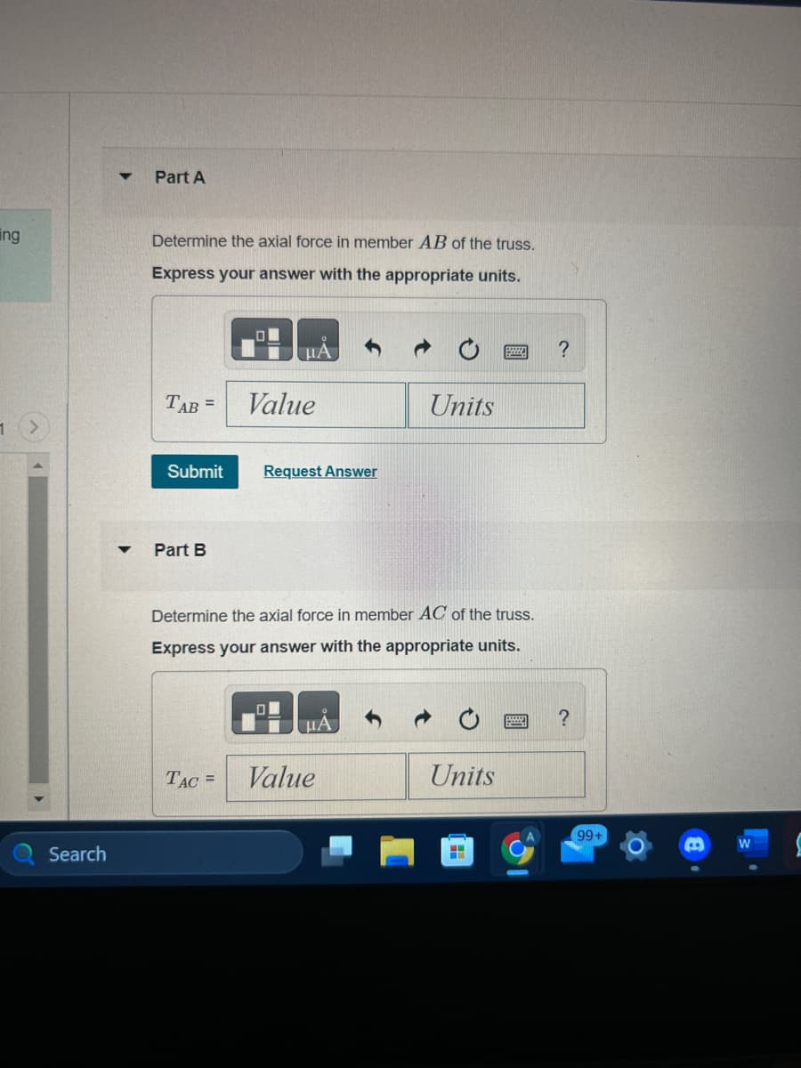 ing
1
Search
▼
Part A
Determine the axial force in member AB of the truss.
Express your answer with the appropriate units.
TAB =
Part B
HA
Submit Request Answer
Value
TAC =
Determine the axial force in member AC of the truss.
Express your answer with the appropriate units.
HA
Units
Value
Units
H
?
?
99+
W