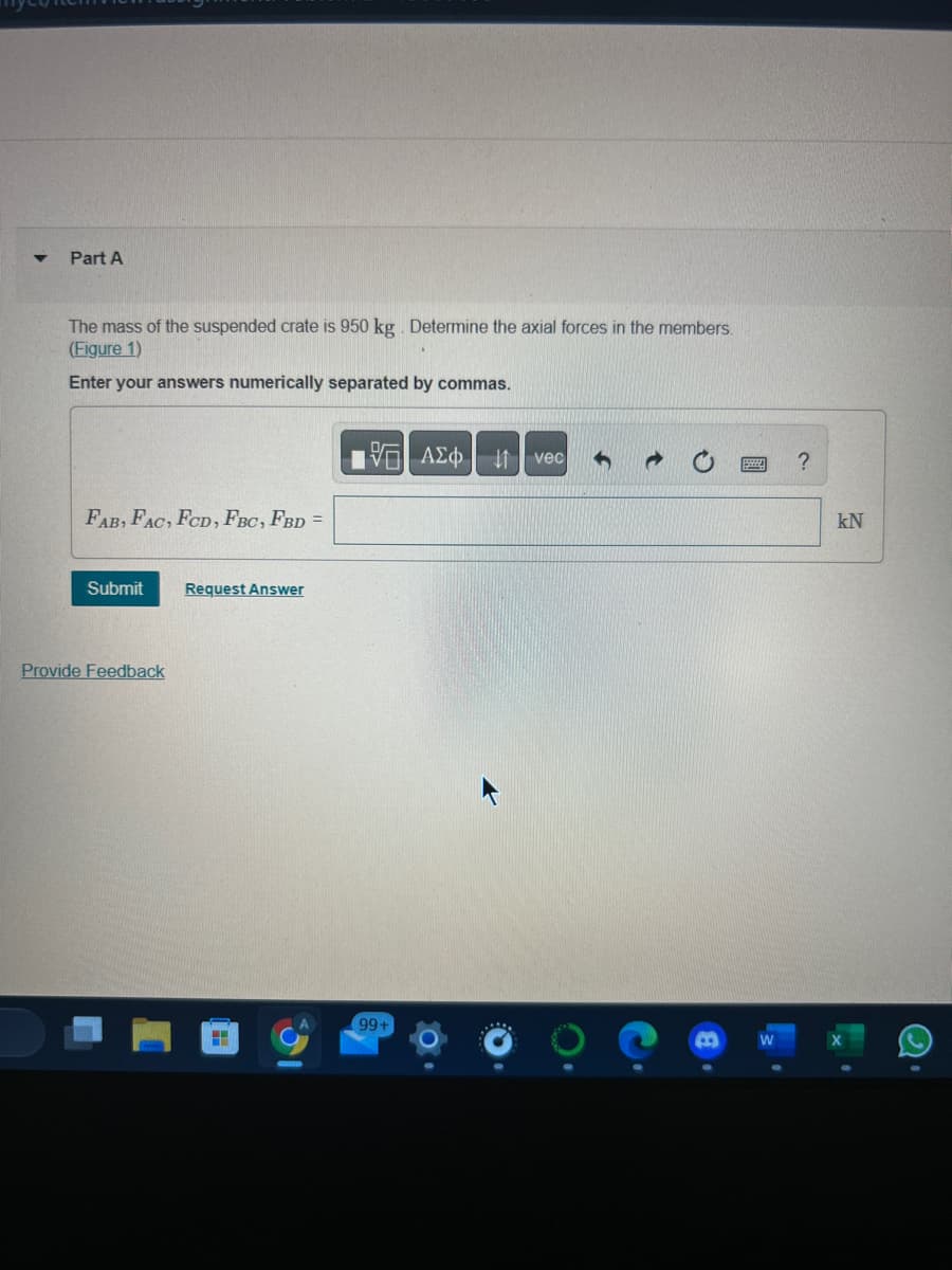 Part A
The mass of the suspended crate is 950 kg. Determine the axial forces in the members.
(Figure 1)
Enter your answers numerically separated by commas.
FAB, FAC, FCD, FBC, FBD =
Submit
Provide Feedback
Request Answer
H
15. ΑΣΦ | 11 | vec 5
99+
?
kN