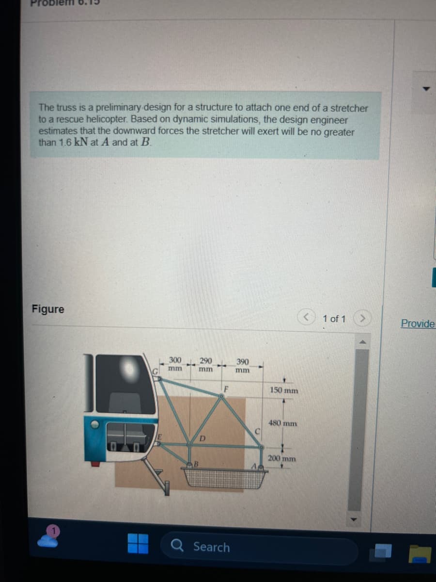 oblem
The truss is a preliminary design for a structure to attach one end of a stretcher
to a rescue helicopter. Based on dynamic simulations, the design engineer
estimates that the downward forces the stretcher will exert will be no greater
than 1.6 kN at A and at B.
Figure
L300 290
mm
mm
D
B
F
Search
390
mm
150 mm
450 mimi
200 mm
1 of 1
Provide
