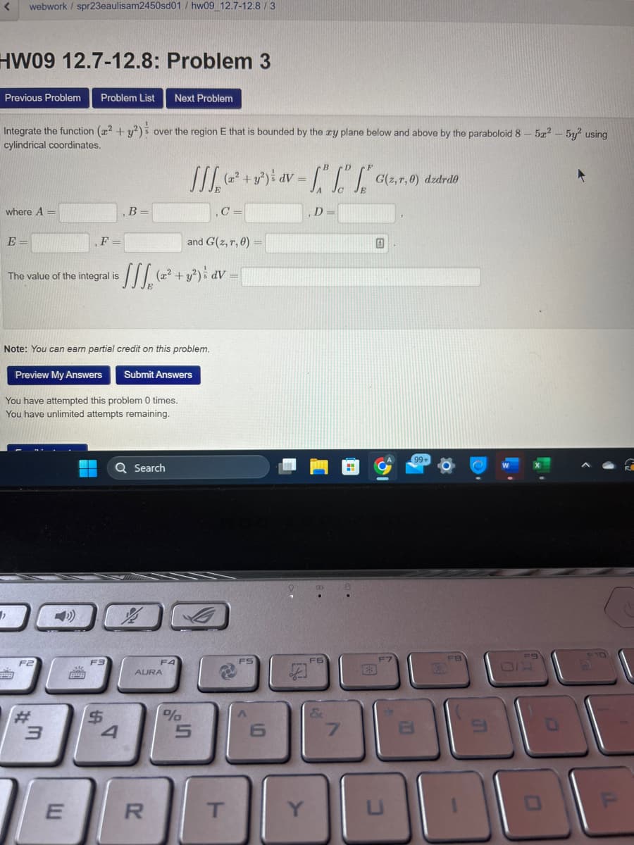 <
HW09 12.7-12.8: Problem 3
webwork / spr23eaulisam2450sd01/hw09_12.7-12.8 / 3
Previous Problem Problem List
Integrate the function (² + y²) over the region E that is bounded by the zy plane below and above by the paraboloid 8
cylindrical coordinates.
where A =
E=
"
The value of the integral is
F
F2
3
Note: You can earn partial credit on this problem.
E
Preview My Answers Submit Answers
You have attempted this problem 0 times.
You have unlimited attempts remaining.
F3
B =
$
and G(z, r, 0)
• [[ [₂ (2^² + y²³) ³ av = {
Q Search
4
Next Problem
F4
AURA
R
[[[₁₂ (2²² + y²) ³ dv=
C=
%
5
T
FS
-""" G(z,r, 0) dzdrdo
6
Y
D
F6
&
7
0
31
O
ER
FB
1₂
5x² - 5y² using
F9