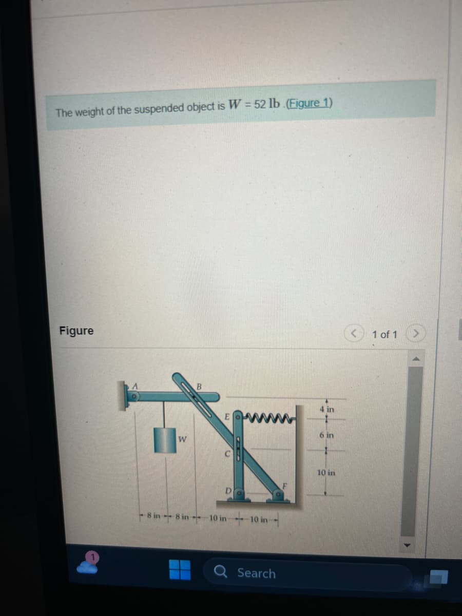 The weight of the suspended object is W = 52 lb. (Figure 1)
Figure
W
B
-8 in-8 in 10 in 10 in
Search
4 in
6 in
10 in
1 of 1