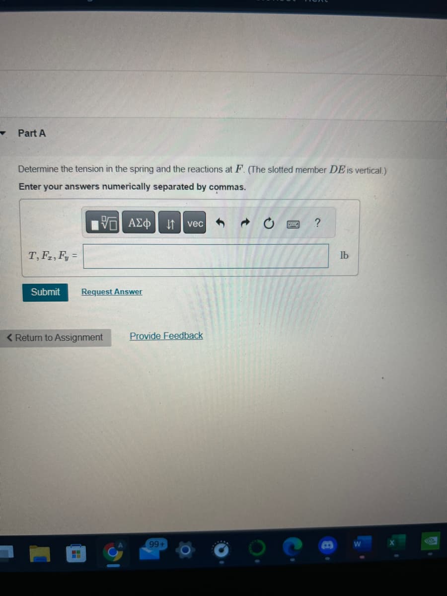 ▼
Part A
Determine the tension in the spring and the reactions at F. (The slotted member DE is vertical.)
Enter your answers numerically separated by commas.
VE ΑΣΦ ↓↑ vec
T, F2, F₂ =
Submit
Request Answer
< Return to Assignment
HHH
31
Provide Feedback
99+
www. ?
lb