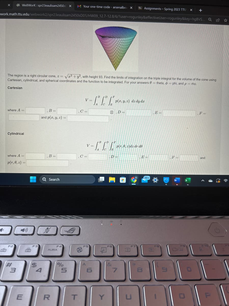 WeBWork: spr23eaulisam2450s x M Your one-time code - arsenalbea X
Bb Assignments - Spring 2023 TTU X +
work.math.ttu.edu/webwork2/spr23eaulisam2450sD01/HW09_12.7-12.8/6/?user=rogunley&effective User=rogunley&key=hgBVS... Q
X
The region is a right circular cone, z = √² + y², with height 93. Find the limits of integration on the triple integral for the volume of the cone using
Cartesian, cylindrical, and spherical coordinates and the function to be integrated. For your answers 0 = theta, phi, and p = rho.
Cartesian
where A =
Cylindrical
where A =
p(r, 0, z) =
F2
3
E
▬▬▬
6929
F3
$
B =
and p(x, y, z) =
4
1
, B =
Q Search
گیرا
00
R
FA
AURA
%
ט.
5
V
,C=
,C=
T
F5
A
V
C
6
B
= 1.₁² 1.² 1.² P
E
B.D=
Y
p(x, y, z) dz dy dz
" p(r, 0, z)dz dr de
,D=
F6
&
7
23
F7
U
E=
8
99+
,E=
9
F=
F9
0
F =
and
F