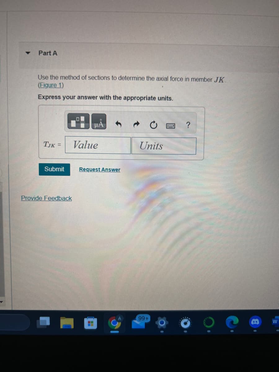 ▼
Part A
Use the method of sections to determine the axial force in member JK.
(Figure 1)
Express your answer with the appropriate units.
TJK =
Submit
Provide Feedback
μA
Value
Request Answer
H
31
Units
99+
?
W