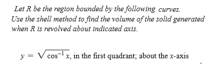 Let R be the region bounded by the following curves.
Use the shell method to find the volume of the solid generated
when R is revolved about indicated axis.
y = V cos-lx, in the first quadrant; about the x-axis
