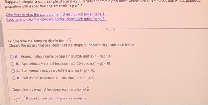 Suppose a simple random sample of size n = 200 is obtained from a population whose size is N
proportion with a specified characteristic is p=0.6.
Click here to view the standard normal distribution table (page 1),
Click here to view the standard normal distribution table (page 2).
(a) Describe the sampling distribution of p.
Choose the phrase that best describes the shape of the sampling distribution below.
A. Approximately normal because n ≤0.05N and np(1-p) 2 10.
B. Approximately normal because n ≤0.05N and np(1-p) < 10.
C. Not normal because n ≤ 0.05N and np(1-p) < 10.
D. Not normal because n≤0.05N and np(1-p) 2 10.
Determine the mean of the sampling distribution of p.
HA=(Round to one decimal place as needed.)
20,000 and whose population