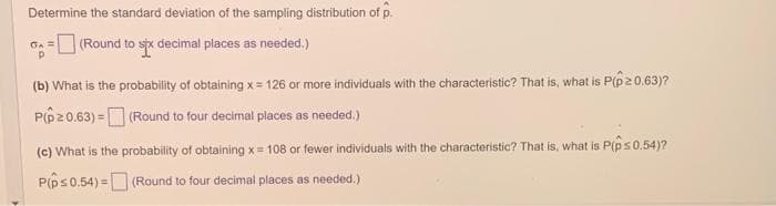 Determine the standard deviation of the sampling distribution of p.
(Round to six decimal places as needed.)
(b) What is the probability of obtaining x= 126 or more individuals with the characteristic? That is, what is P(p20.63)?
P(p20.63) =
(Round to four decimal places as needed.)
(c) What is the probability of obtaining x= 108 or fewer individuals with the characteristic? That is, what is P(p ≤ 0,54)?
P(p ≤ 0.54)= (Round to four decimal places as needed.)